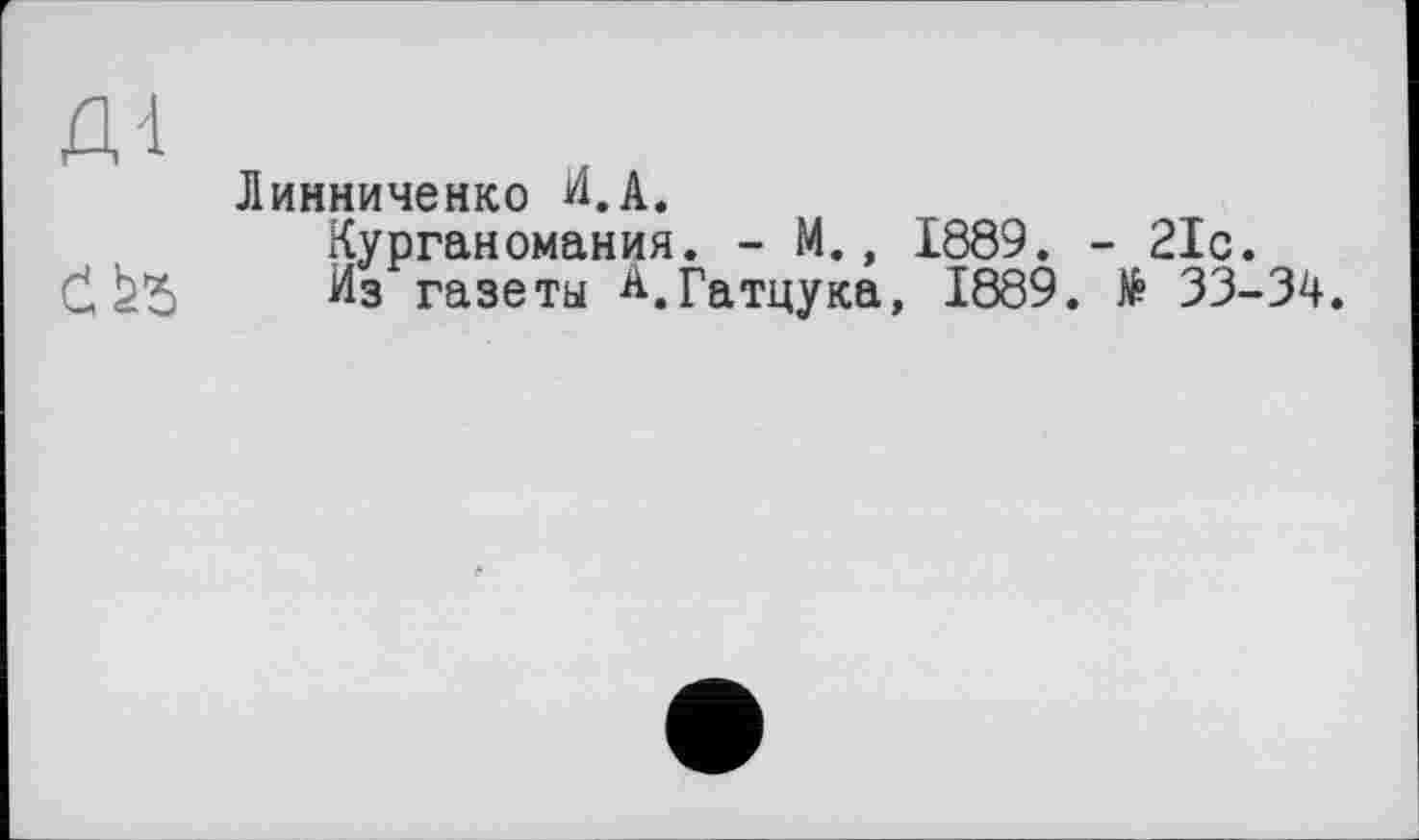 ﻿Д'1
Линниченко И.А.
Курганомания. - М., 1889. - 21с.
Č,	Из газеты А.гаТцуКа, 1889. № 33-34.